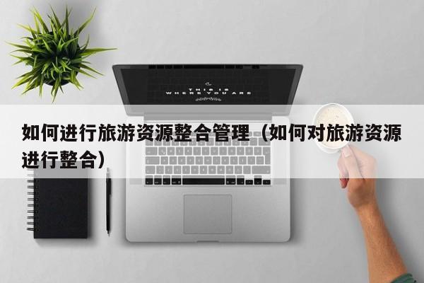 如何进行旅游资源整合管理（如何对旅游资源进行整合）