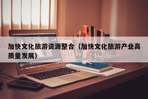 加快文化旅游资源整合（加快文化旅游产业高质量发展）
