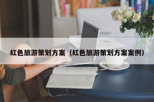 红色旅游策划方案（红色旅游策划方案案例）